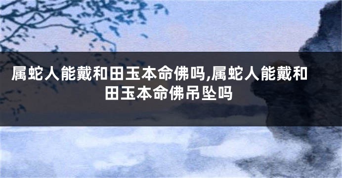 属蛇人能戴和田玉本命佛吗,属蛇人能戴和田玉本命佛吊坠吗