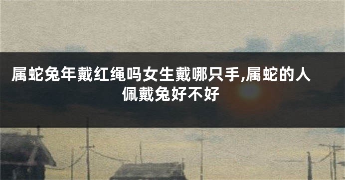 属蛇兔年戴红绳吗女生戴哪只手,属蛇的人佩戴兔好不好