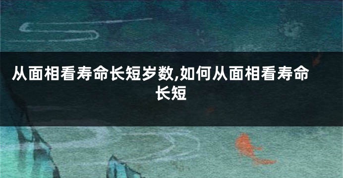从面相看寿命长短岁数,如何从面相看寿命长短