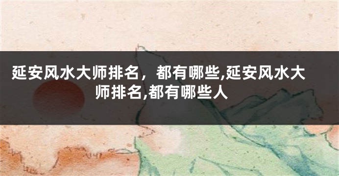 延安风水大师排名，都有哪些,延安风水大师排名,都有哪些人
