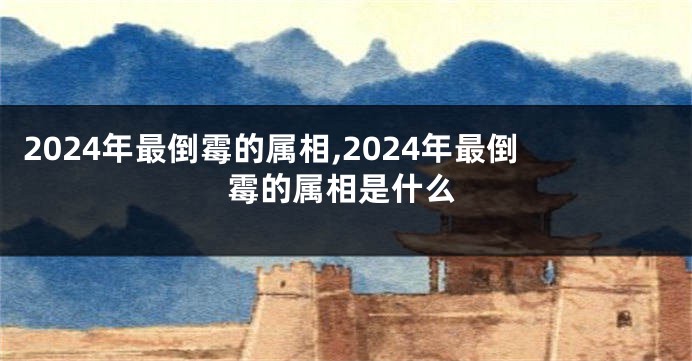 2024年最倒霉的属相,2024年最倒霉的属相是什么