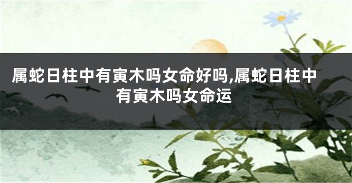属蛇日柱中有寅木吗女命好吗,属蛇日柱中有寅木吗女命运