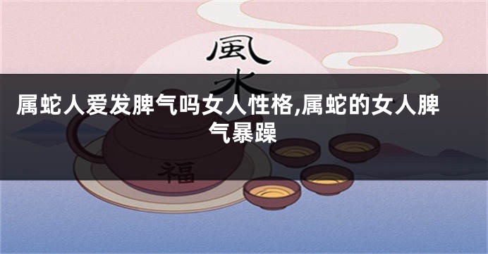 属蛇人爱发脾气吗女人性格,属蛇的女人脾气暴躁