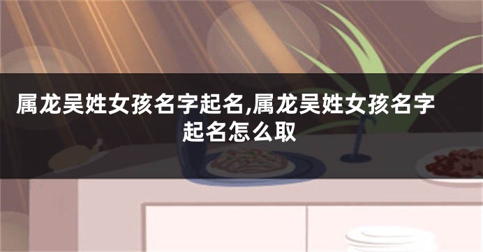 属龙吴姓女孩名字起名,属龙吴姓女孩名字起名怎么取