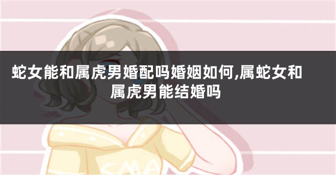 蛇女能和属虎男婚配吗婚姻如何,属蛇女和属虎男能结婚吗