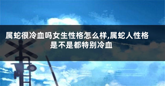 属蛇很冷血吗女生性格怎么样,属蛇人性格是不是都特别冷血