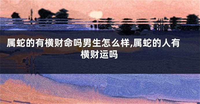 属蛇的有横财命吗男生怎么样,属蛇的人有横财运吗