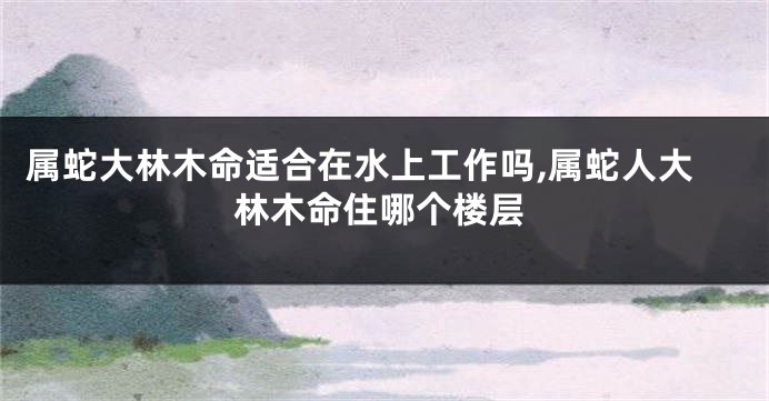 属蛇大林木命适合在水上工作吗,属蛇人大林木命住哪个楼层