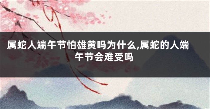 属蛇人端午节怕雄黄吗为什么,属蛇的人端午节会难受吗