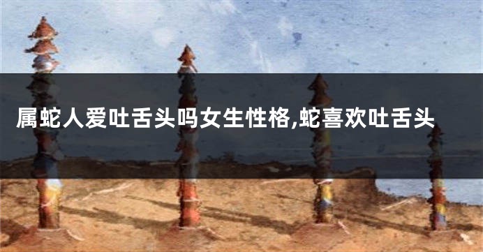 属蛇人爱吐舌头吗女生性格,蛇喜欢吐舌头
