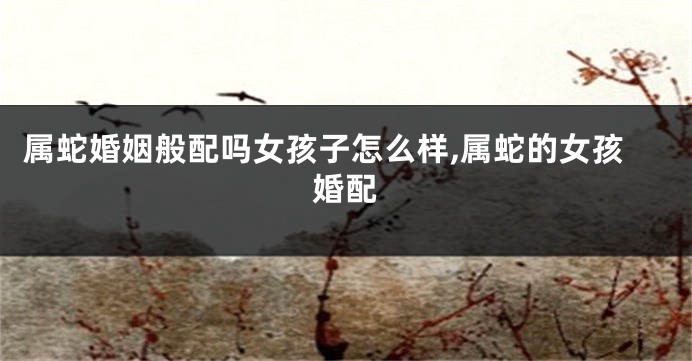 属蛇婚姻般配吗女孩子怎么样,属蛇的女孩婚配