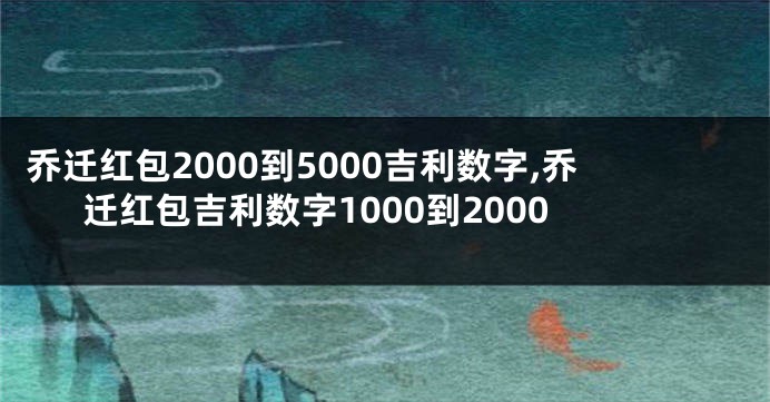 乔迁红包2000到5000吉利数字,乔迁红包吉利数字1000到2000