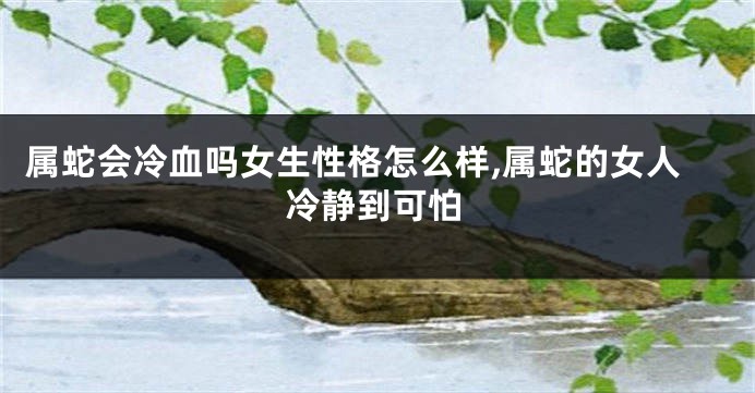 属蛇会冷血吗女生性格怎么样,属蛇的女人冷静到可怕