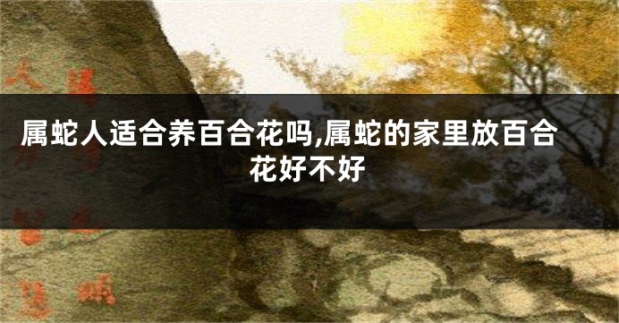 属蛇人适合养百合花吗,属蛇的家里放百合花好不好
