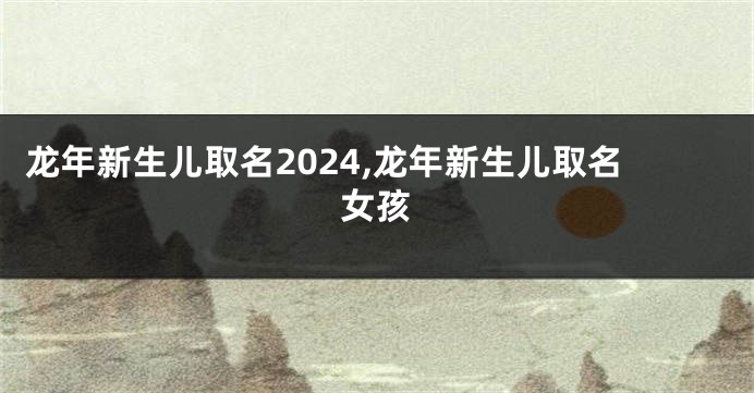 龙年新生儿取名2024,龙年新生儿取名女孩