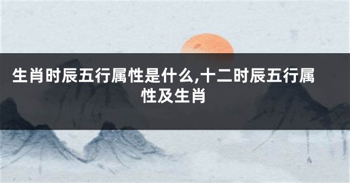 生肖时辰五行属性是什么,十二时辰五行属性及生肖