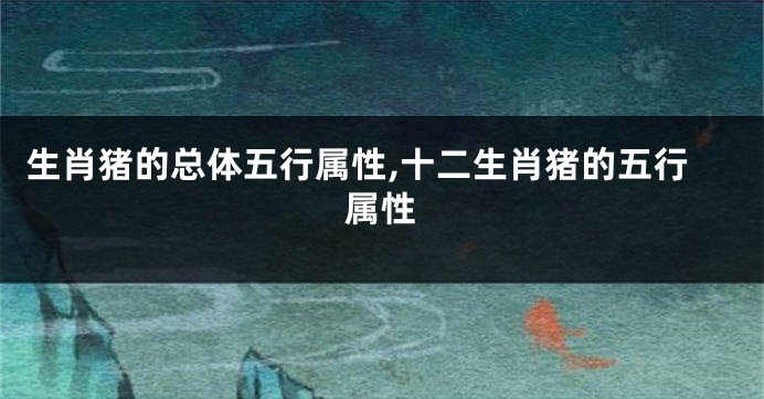 生肖猪的总体五行属性,十二生肖猪的五行属性