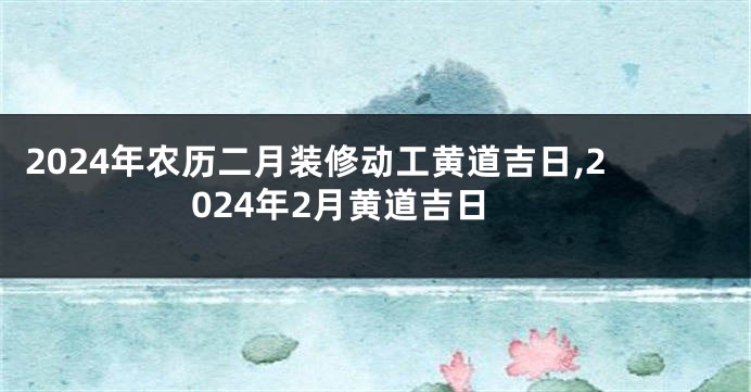 2024年农历二月装修动工黄道吉日,2024年2月黄道吉日
