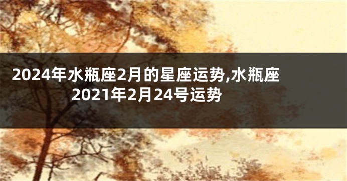 2024年水瓶座2月的星座运势,水瓶座2021年2月24号运势