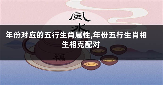 年份对应的五行生肖属性,年份五行生肖相生相克配对