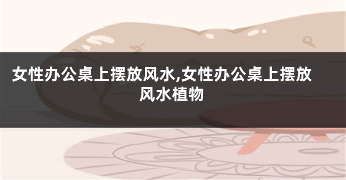 女性办公桌上摆放风水,女性办公桌上摆放风水植物