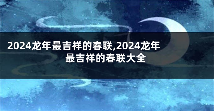 2024龙年最吉祥的春联,2024龙年最吉祥的春联大全