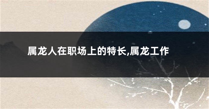属龙人在职场上的特长,属龙工作
