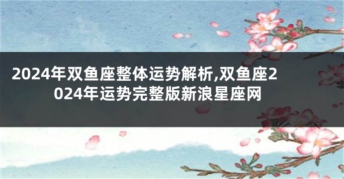 2024年双鱼座整体运势解析,双鱼座2024年运势完整版新浪星座网