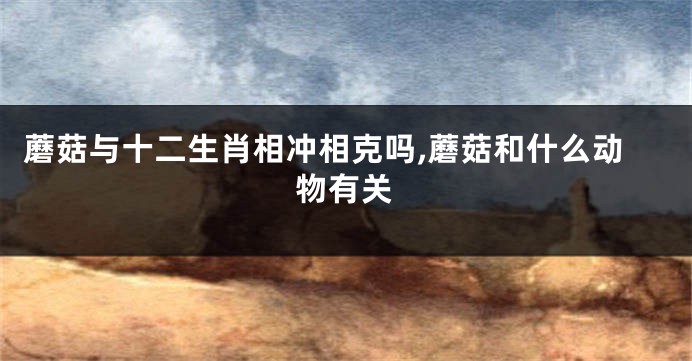 蘑菇与十二生肖相冲相克吗,蘑菇和什么动物有关