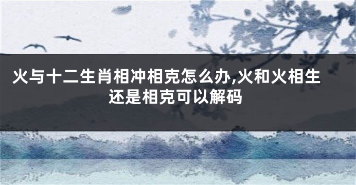 火与十二生肖相冲相克怎么办,火和火相生还是相克可以解码