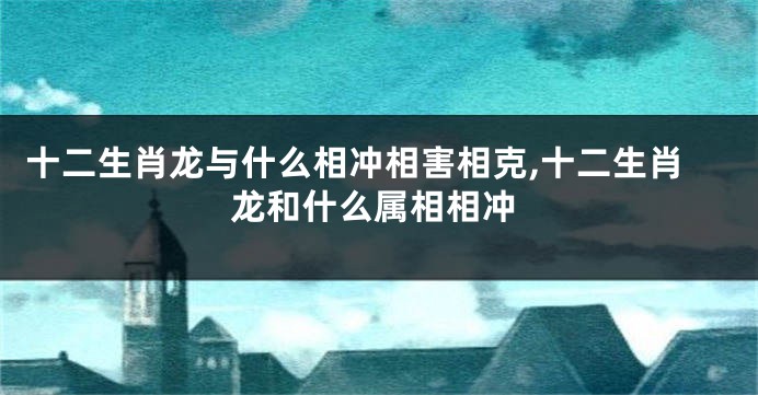 十二生肖龙与什么相冲相害相克,十二生肖龙和什么属相相冲