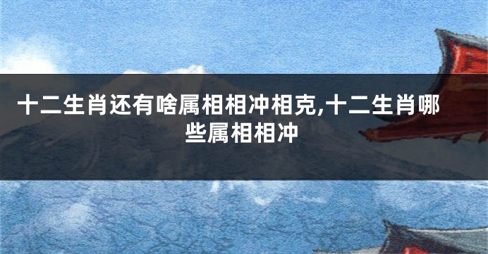 十二生肖还有啥属相相冲相克,十二生肖哪些属相相冲