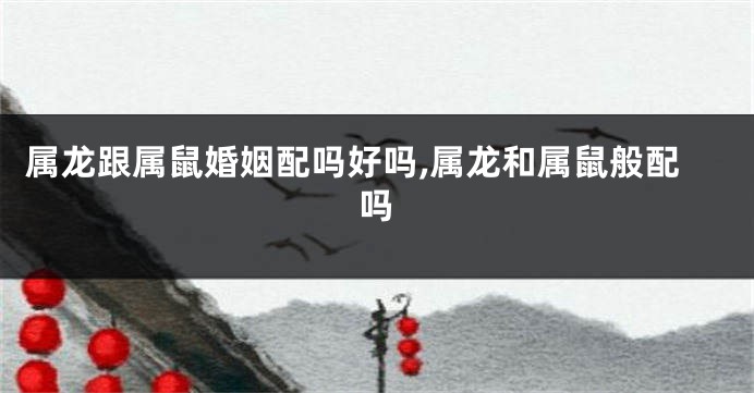 属龙跟属鼠婚姻配吗好吗,属龙和属鼠般配吗
