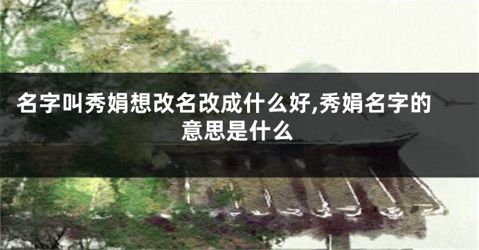 名字叫秀娟想改名改成什么好,秀娟名字的意思是什么