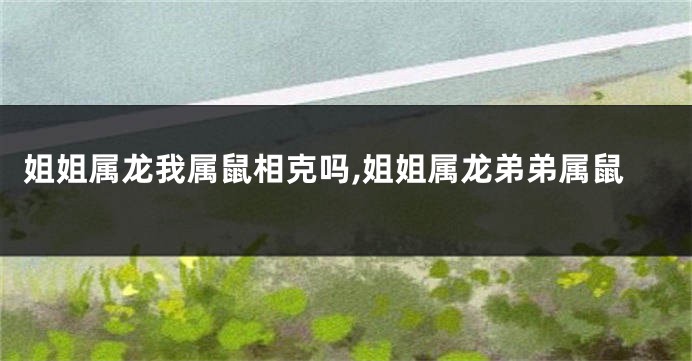 姐姐属龙我属鼠相克吗,姐姐属龙弟弟属鼠