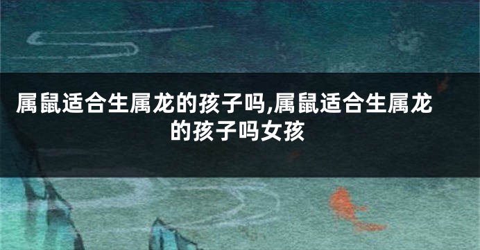 属鼠适合生属龙的孩子吗,属鼠适合生属龙的孩子吗女孩