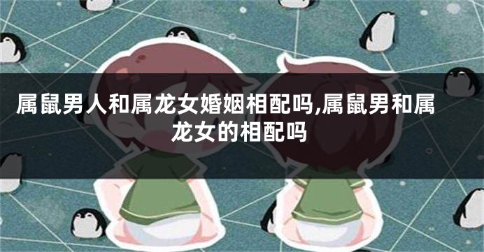属鼠男人和属龙女婚姻相配吗,属鼠男和属龙女的相配吗