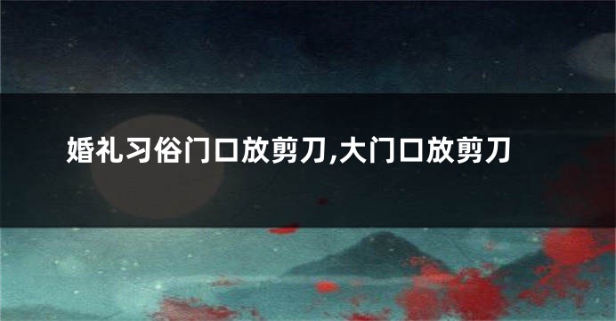 婚礼习俗门口放剪刀,大门口放剪刀