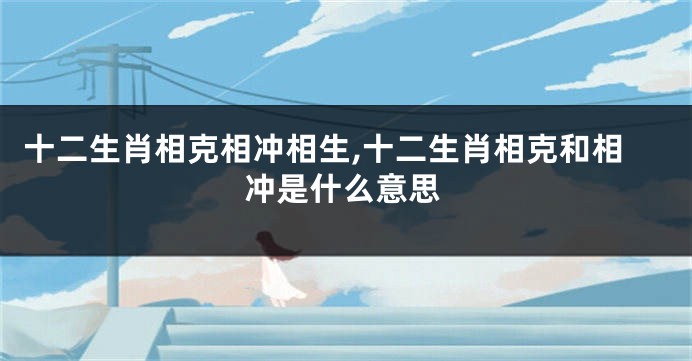 十二生肖相克相冲相生,十二生肖相克和相冲是什么意思