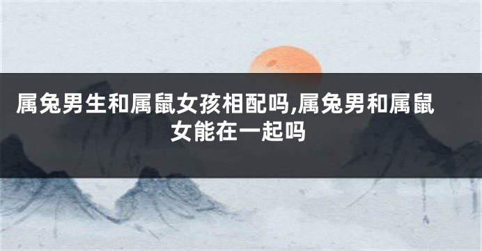 属兔男生和属鼠女孩相配吗,属兔男和属鼠女能在一起吗