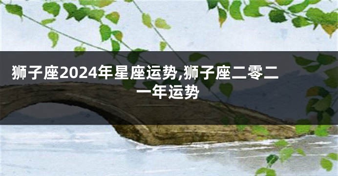 狮子座2024年星座运势,狮子座二零二一年运势