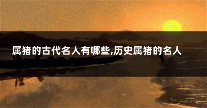 属猪的古代名人有哪些,历史属猪的名人