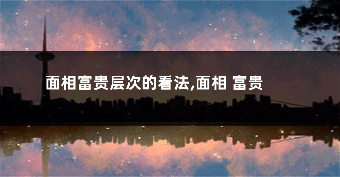 面相富贵层次的看法,面相 富贵