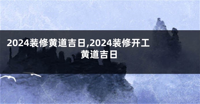 2024装修黄道吉日,2024装修开工黄道吉日