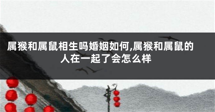 属猴和属鼠相生吗婚姻如何,属猴和属鼠的人在一起了会怎么样