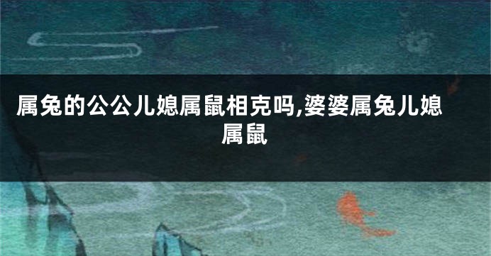 属兔的公公儿媳属鼠相克吗,婆婆属兔儿媳属鼠