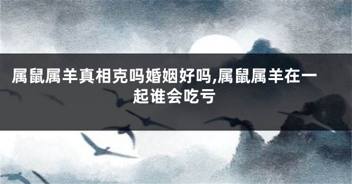属鼠属羊真相克吗婚姻好吗,属鼠属羊在一起谁会吃亏