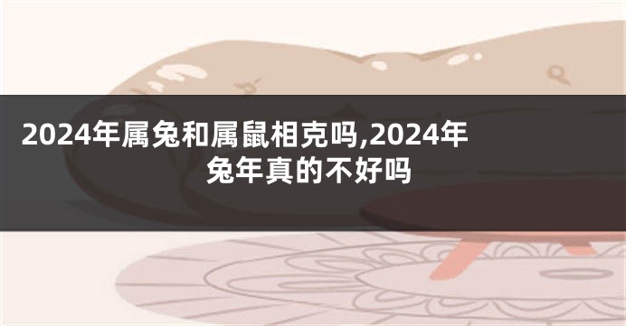 2024年属兔和属鼠相克吗,2024年兔年真的不好吗