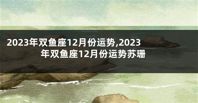 2023年双鱼座12月份运势,2023年双鱼座12月份运势苏珊
