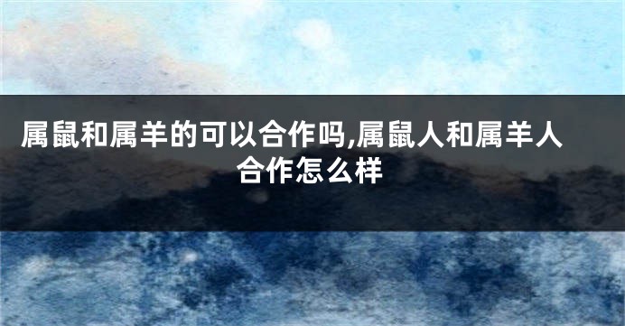 属鼠和属羊的可以合作吗,属鼠人和属羊人合作怎么样